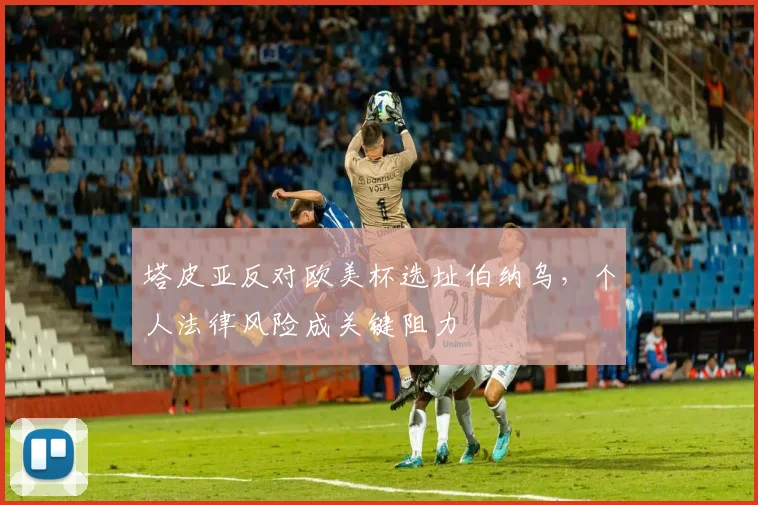 塔皮亚反对欧美杯选址伯纳乌，个人法律风险成关键阻力