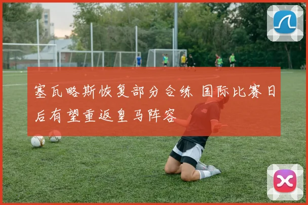 塞瓦略斯恢复部分合练 国际比赛日后有望重返皇马阵容