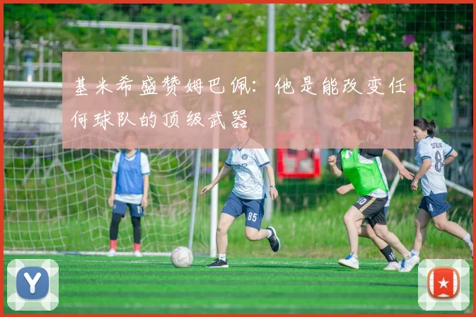 基米希盛赞姆巴佩：他是能改变任何球队的顶级武器