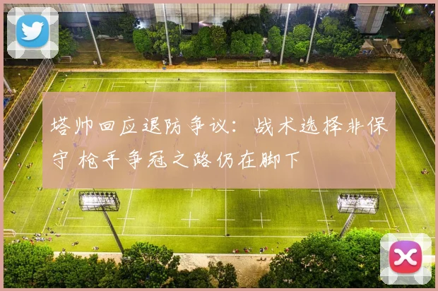 塔帅回应退防争议：战术选择非保守 枪手争冠之路仍在脚下