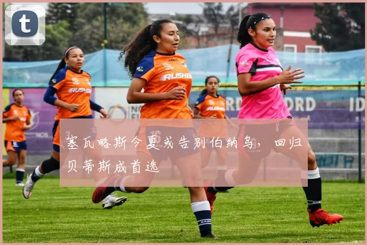 塞瓦略斯今夏或告别伯纳乌，回归贝蒂斯成首选